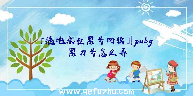 「绝地求生黑号回收」|pubg黑刀号怎么弄